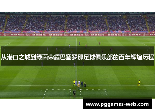 从港口之城到绿茵荣耀巴塞罗那足球俱乐部的百年辉煌历程 从港口之城到绿茵荣耀巴塞罗那足球俱乐部的百年辉煌历程