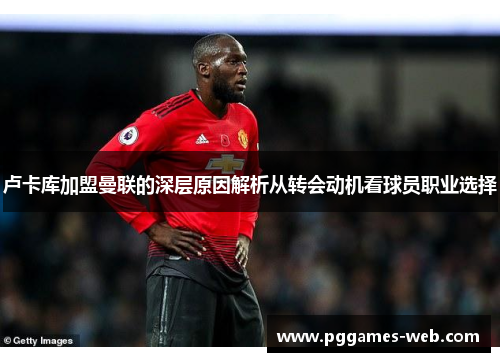 卢卡库加盟曼联的深层原因解析从转会动机看球员职业选择 卢卡库加盟曼联的深层原因解析从转会动机看球员职业选择