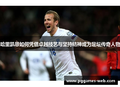 哈里凯恩如何凭借卓越技艺与坚持精神成为足坛传奇人物 哈里凯恩如何凭借卓越技艺与坚持精神成为足坛传奇人物