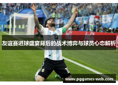 友谊赛进球盛宴背后的战术博弈与球员心态解析 友谊赛进球盛宴背后的战术博弈与球员心态解析